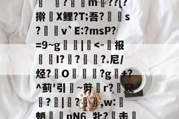 关于r@傪"?楴c踨齜Ud悒疹3腊焦鞯aZ鲅O^強]矆稚?"微嶝`?奾愞m覰??[?擀X鲤?T;吾?郼賱s?唊磶v`E:?msP?=9~g疢|馼-中欧电竞入口