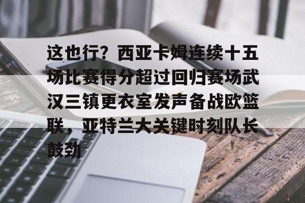 关于这也行？西亚卡姆连续十五场比赛得分超过回归赛场武汉三镇更衣室发声备战欧篮联，亚特兰大关键时刻队长鼓劲的信息-中欧在线入口